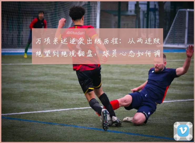万项亲述逆袭出线历程：从两连败绝望到绝境翻盘，球员心态如何调整？