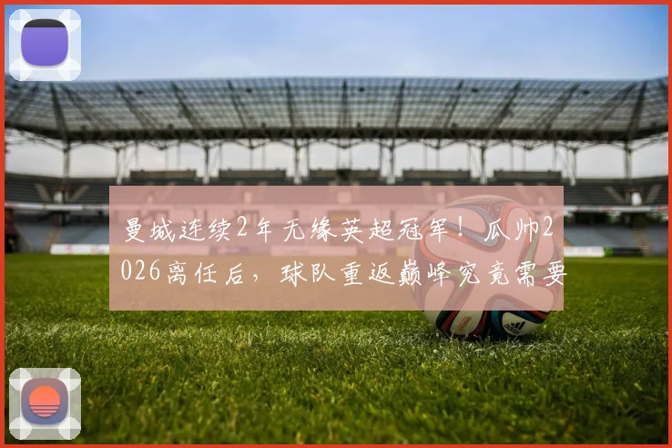 曼城连续2年无缘英超冠军！瓜帅2026离任后，球队重返巅峰究竟需要几年？深入分析阵容与新帅挑战