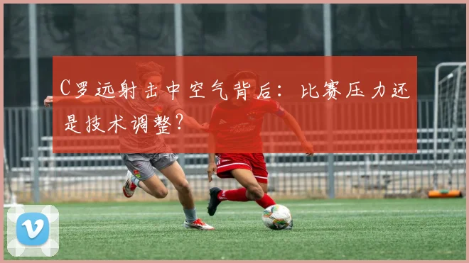 C罗远射击中空气背后:比赛压力还是技术调整?