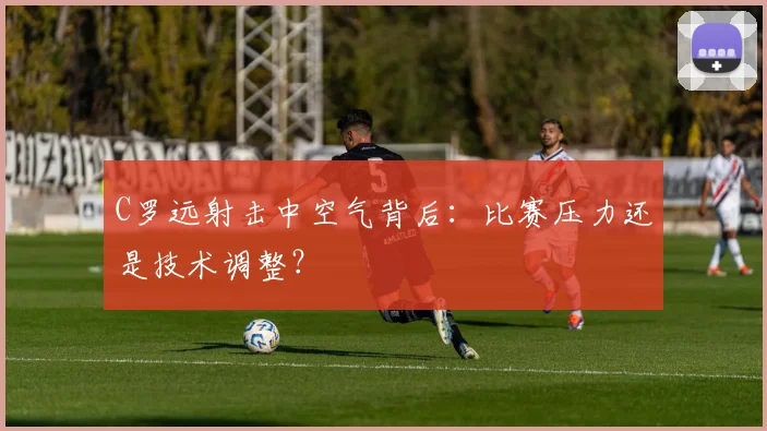 C罗远射击中空气背后:比赛压力还是技术调整?