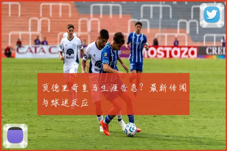 莫德里奇皇马生涯告急?最新传闻与球迷反应