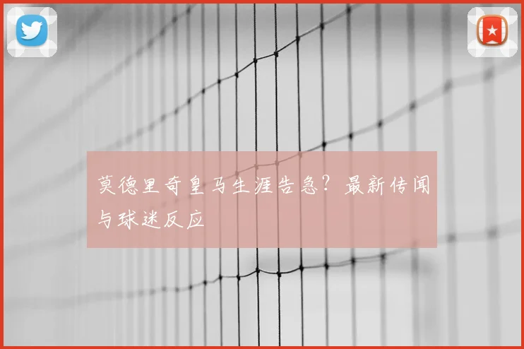 莫德里奇皇马生涯告急?最新传闻与球迷反应