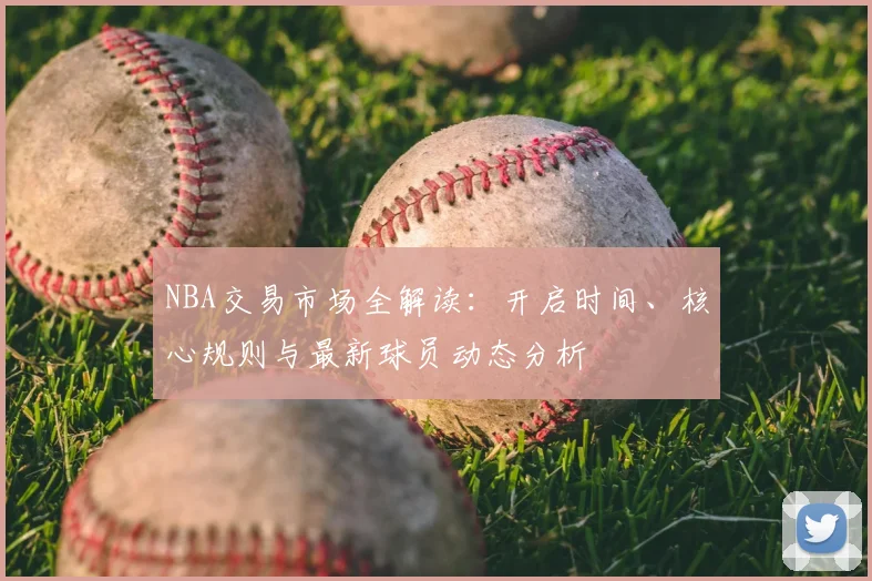 NBA交易市场全解读：开启时间、核心规则与最新球员动态分析