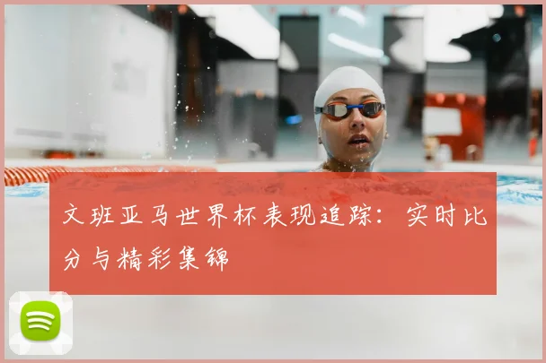 文班亚马世界杯表现追踪：实时比分与精彩集锦