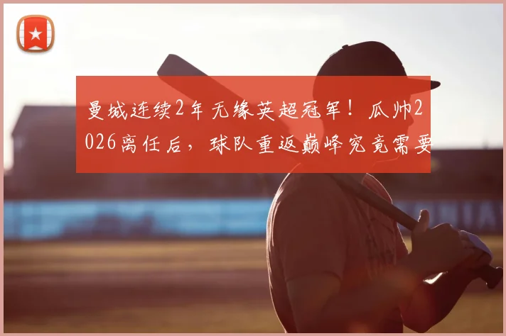 曼城连续2年无缘英超冠军！瓜帅2026离任后，球队重返巅峰究竟需要几年？深入分析阵容与新帅挑战