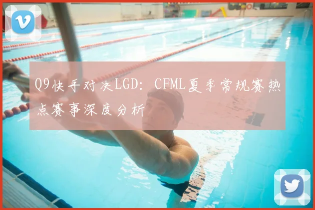 Q9快手对决LGD:CFML夏季常规赛热点赛事深度分析