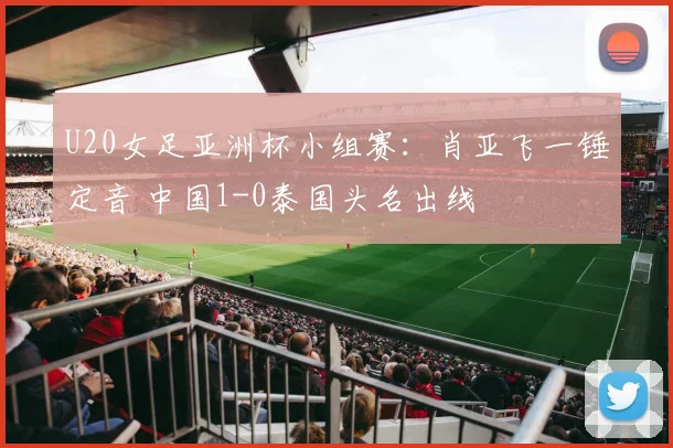 U20女足亚洲杯小组赛：肖亚飞一锤定音 中国1-0泰国头名出线
