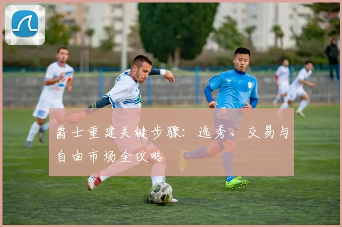 爵士重建关键步骤:选秀、交易与自由市场全攻略