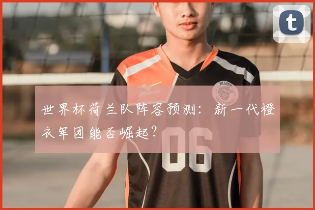 世界杯荷兰队阵容预测：新一代橙衣军团能否崛起？