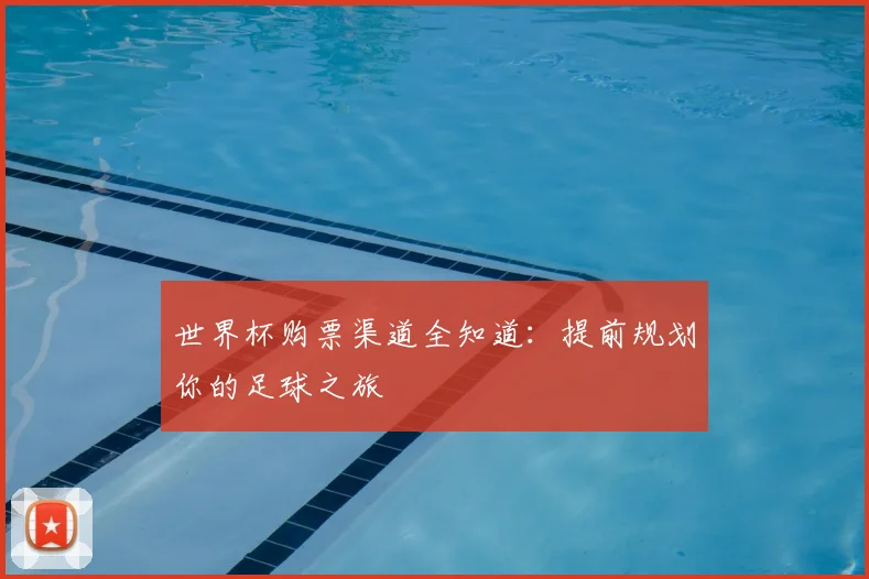 世界杯购票渠道全知道:提前规划你的足球之旅