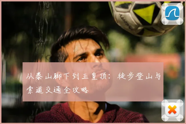 从泰山脚下到玉皇顶:徒步登山与索道交通全攻略
