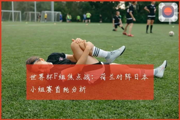 世界杯F组焦点战:荷兰对阵日本 小组赛首轮分析