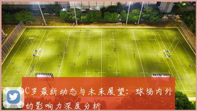 C罗最新动态与未来展望：球场内外的影响力深度分析