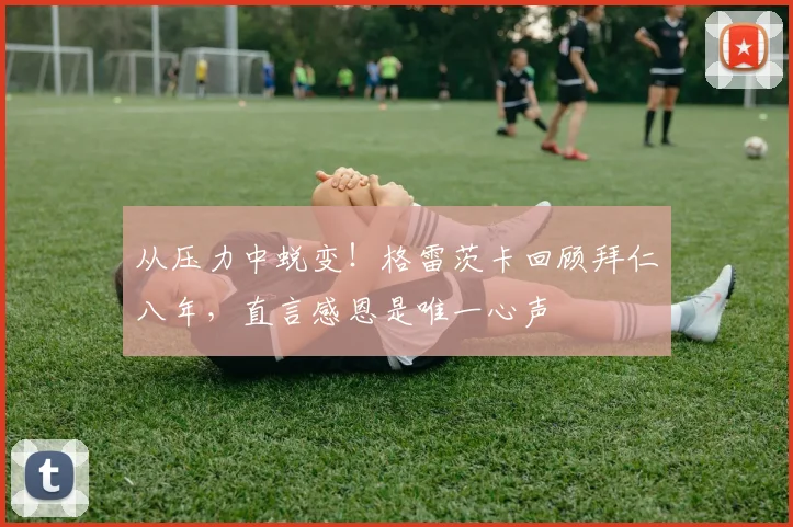 从压力中蜕变！格雷茨卡回顾拜仁八年，直言感恩是唯一心声