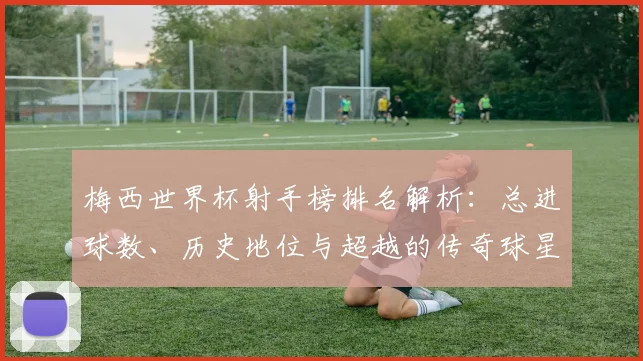 梅西世界杯射手榜排名解析：总进球数、历史地位与超越的传奇球星