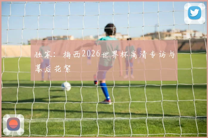 独家：梅西2026世界杯高清专访与幕后花絮