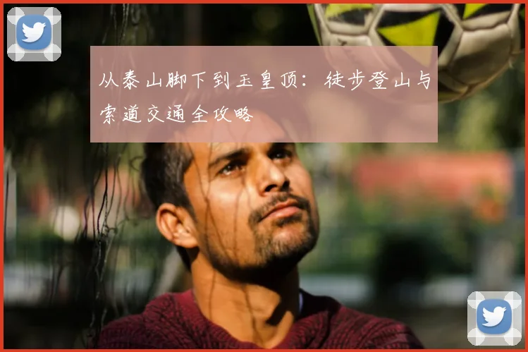 从泰山脚下到玉皇顶：徒步登山与索道交通全攻略