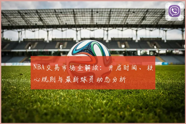 NBA交易市场全解读：开启时间、核心规则与最新球员动态分析